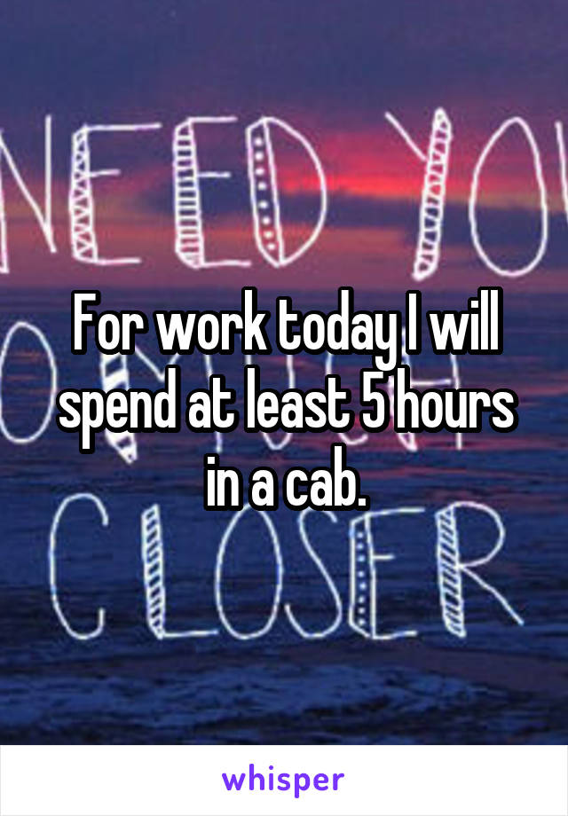 For work today I will spend at least 5 hours in a cab.