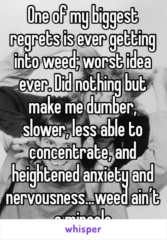 One of my biggest regrets is ever getting into weed; worst idea ever. Did nothing but make me dumber, slower, less able to concentrate, and heightened anxiety and nervousness...weed ain’t a miracle