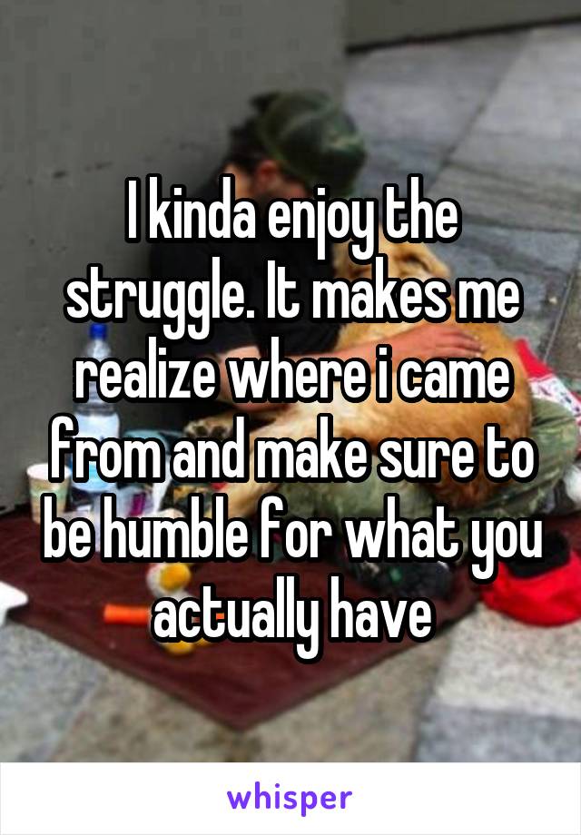 I kinda enjoy the struggle. It makes me realize where i came from and make sure to be humble for what you actually have