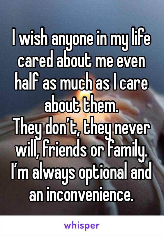 I wish anyone in my life cared about me even half as much as I care about them.
They don’t, they never will, friends or family.  I’m always optional and an inconvenience.