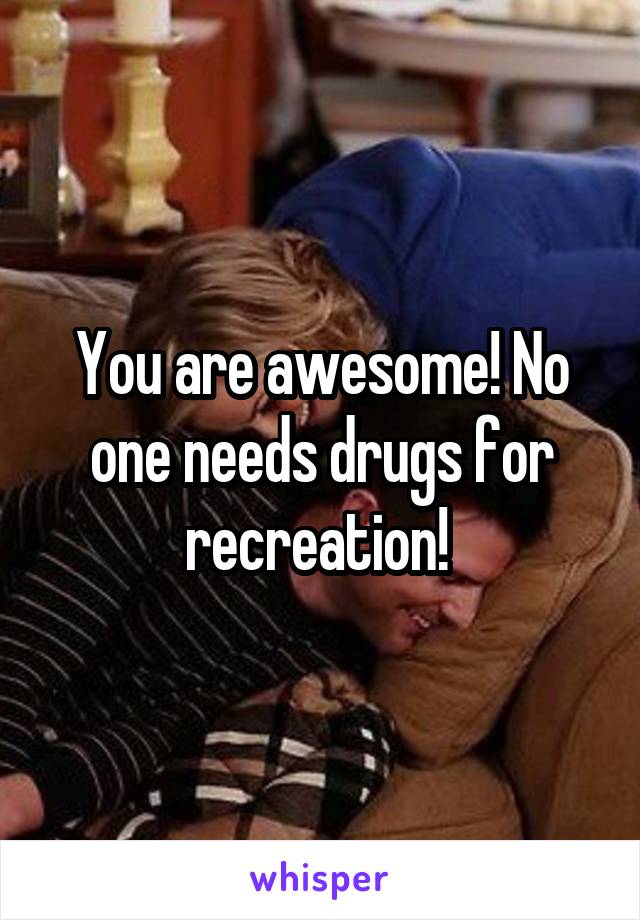 You are awesome! No one needs drugs for recreation! 