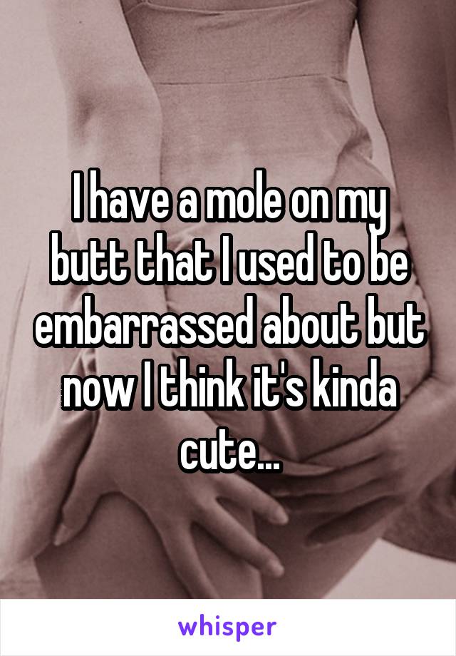 I have a mole on my butt that I used to be embarrassed about but now I think it's kinda cute...