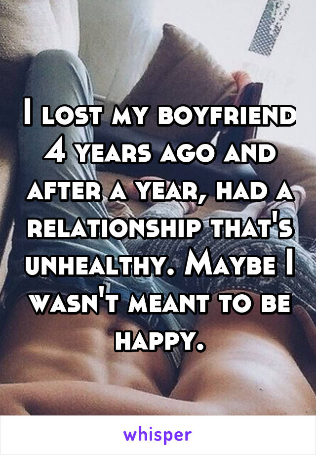 I lost my boyfriend 4 years ago and after a year, had a relationship that's unhealthy. Maybe I wasn't meant to be happy.