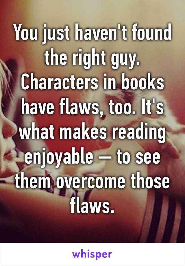 You just haven't found the right guy. Characters in books have flaws, too. It's what makes reading enjoyable — to see them overcome those flaws. 