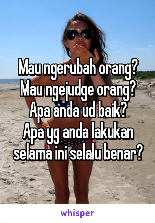 Mau ngerubah orang? Mau ngejudge orang?
Apa anda ud baik?
Apa yg anda lakukan selama ini selalu benar?