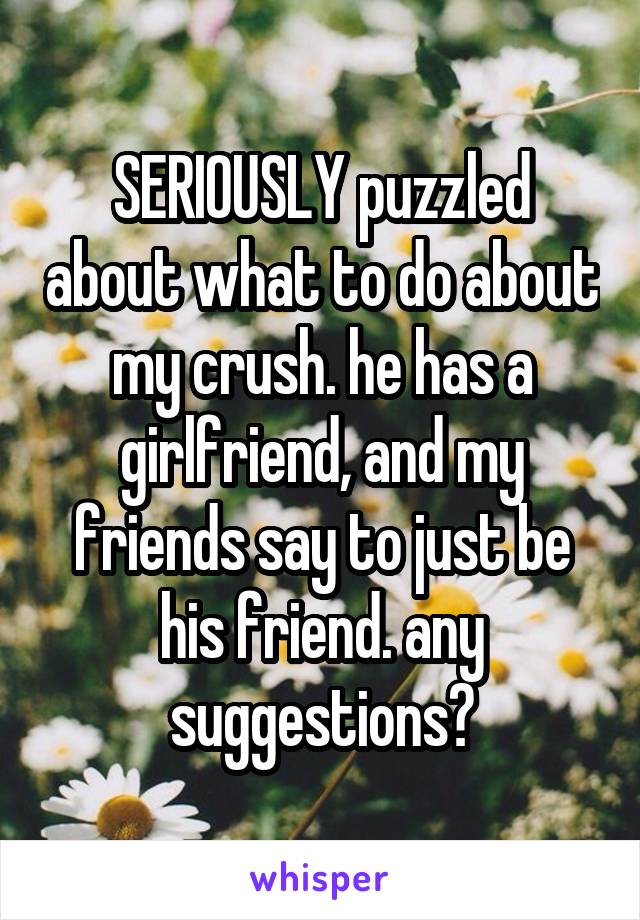 SERIOUSLY puzzled about what to do about my crush. he has a girlfriend, and my friends say to just be his friend. any suggestions?