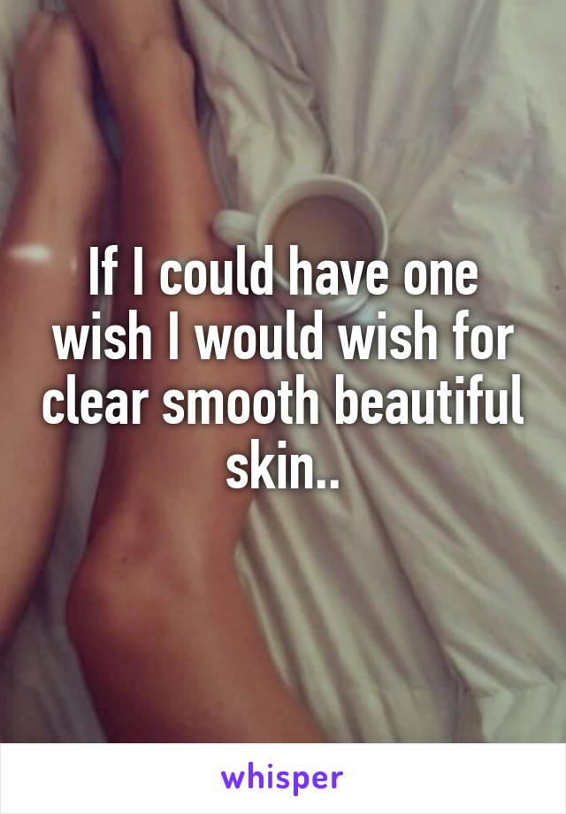 If I could have one wish I would wish for clear smooth beautiful skin..
