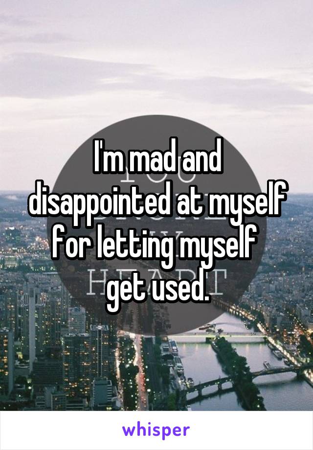 I'm mad and disappointed at myself for letting myself 
get used.