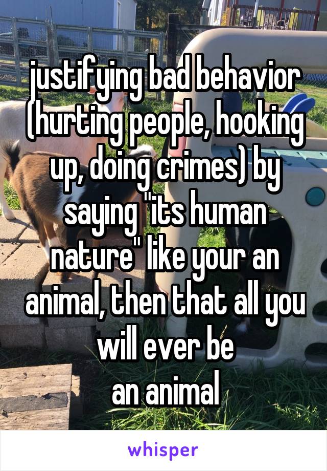 justifying bad behavior (hurting people, hooking up, doing crimes) by saying "its human nature" like your an animal, then that all you will ever be
an animal