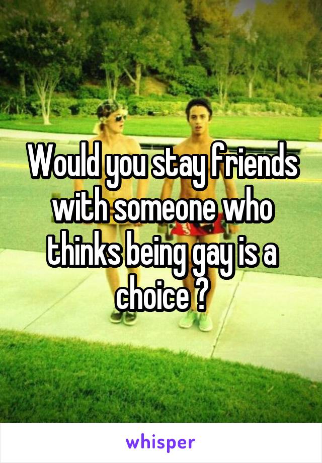 Would you stay friends with someone who thinks being gay is a choice ?