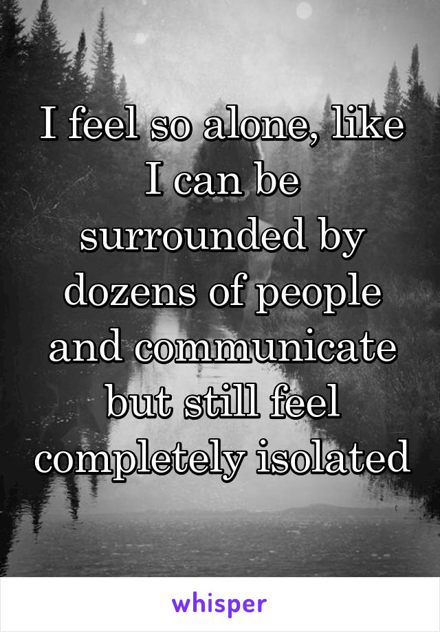 I feel so alone, like I can be surrounded by dozens of people and communicate but still feel completely isolated 