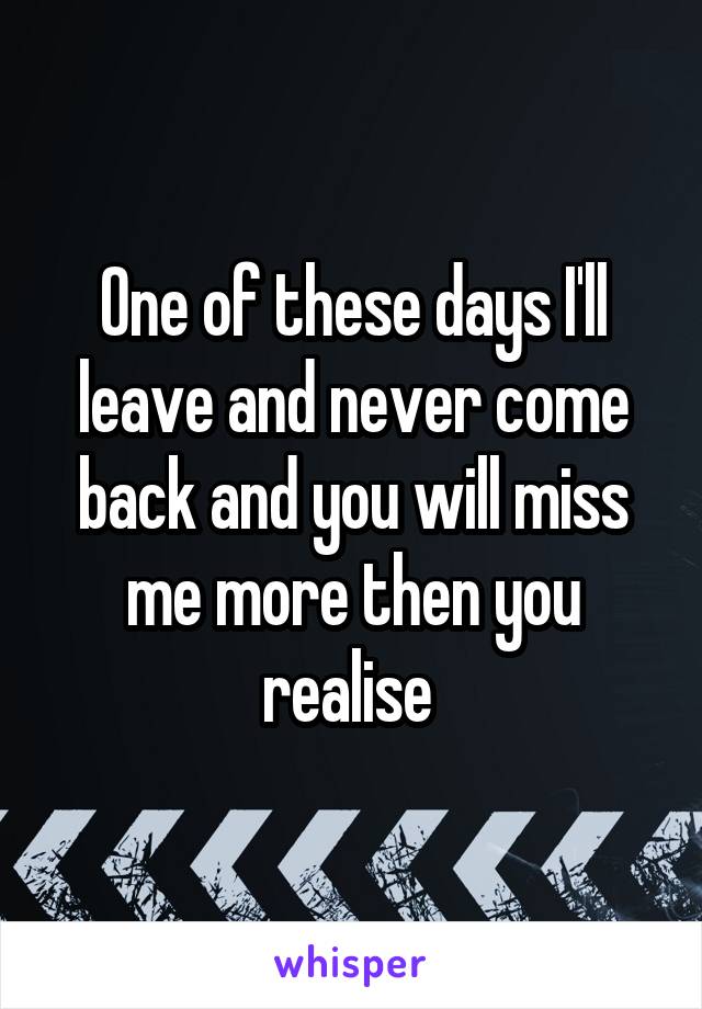 One of these days I'll leave and never come back and you will miss me more then you realise 