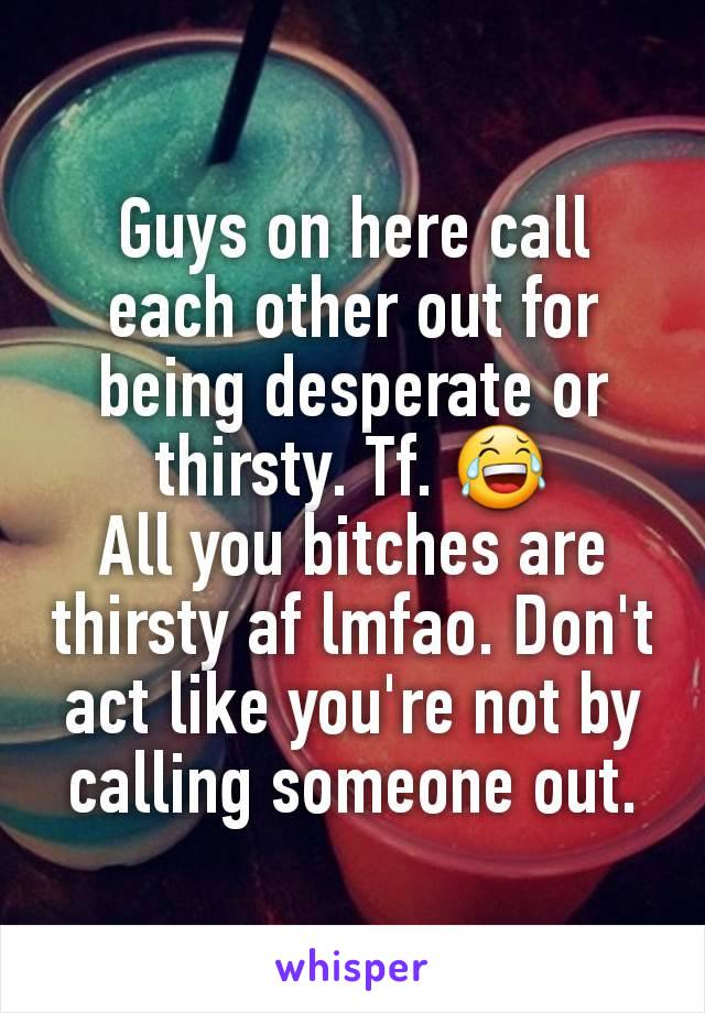 Guys on here call each other out for being desperate or thirsty. Tf. 😂
All you bitches are thirsty af lmfao. Don't act like you're not by calling someone out.