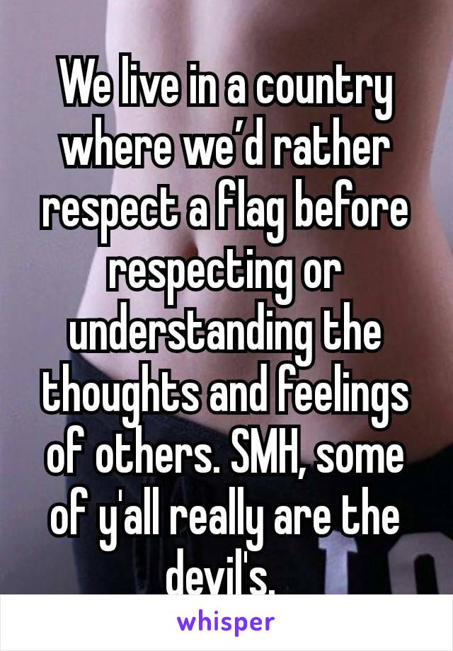 We live in a country where we’d rather respect a flag before respecting or understanding the thoughts and feelings of others. SMH, some of y'all really are the devil's. 