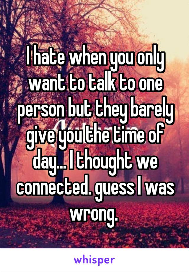 I hate when you only want to talk to one person but they barely give you the time of day... I thought we connected. guess I was wrong. 