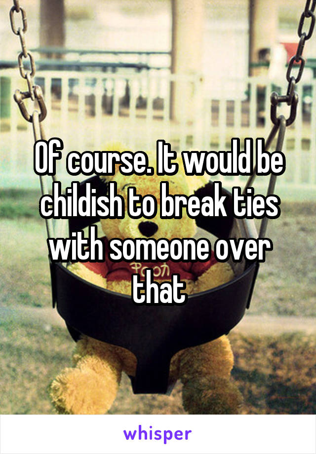 Of course. It would be childish to break ties with someone over that