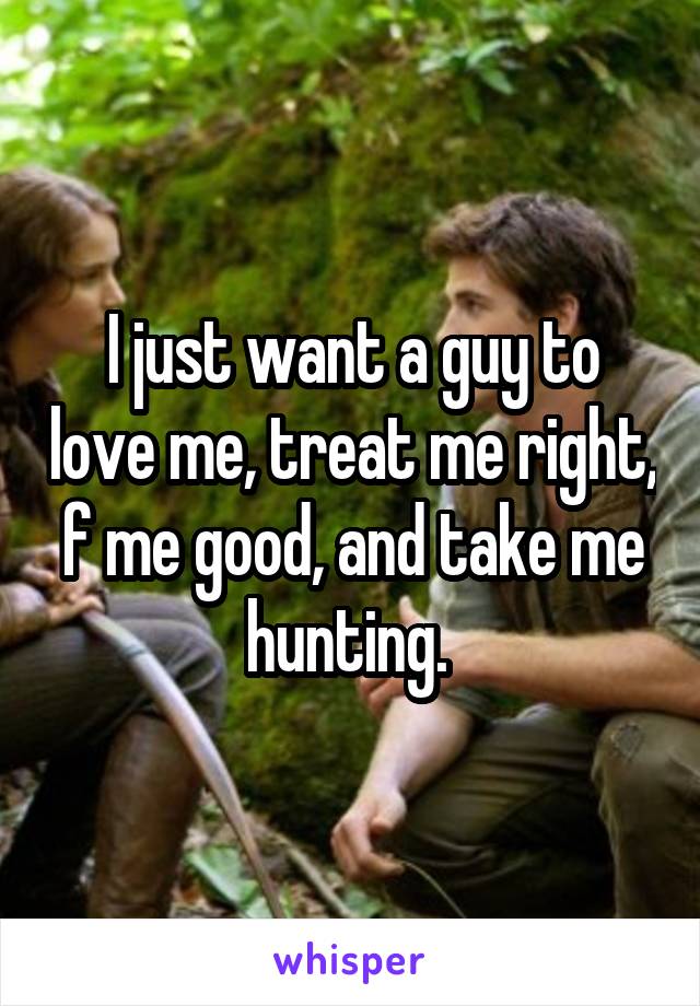 I just want a guy to love me, treat me right, f me good, and take me hunting. 