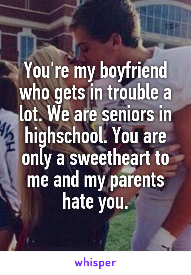 You're my boyfriend who gets in trouble a lot. We are seniors in highschool. You are only a sweetheart to me and my parents hate you.