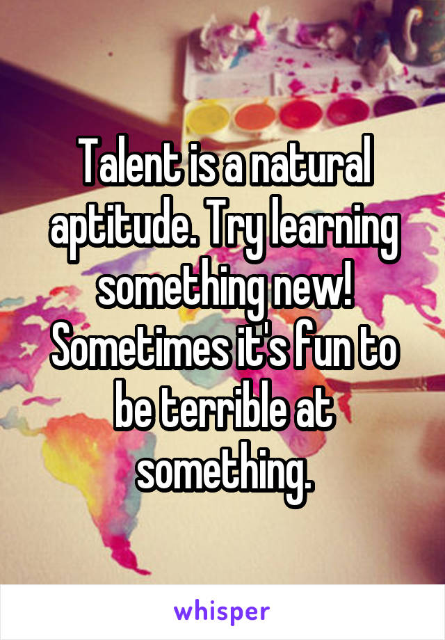 Talent is a natural aptitude. Try learning something new! Sometimes it's fun to be terrible at something.