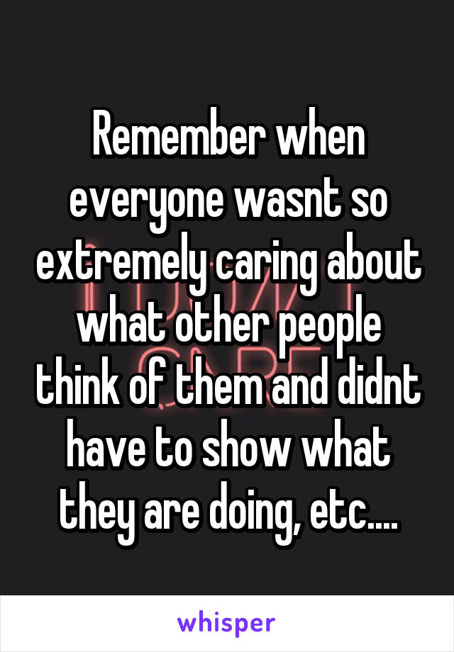 Remember when everyone wasnt so extremely caring about what other people think of them and didnt have to show what they are doing, etc....