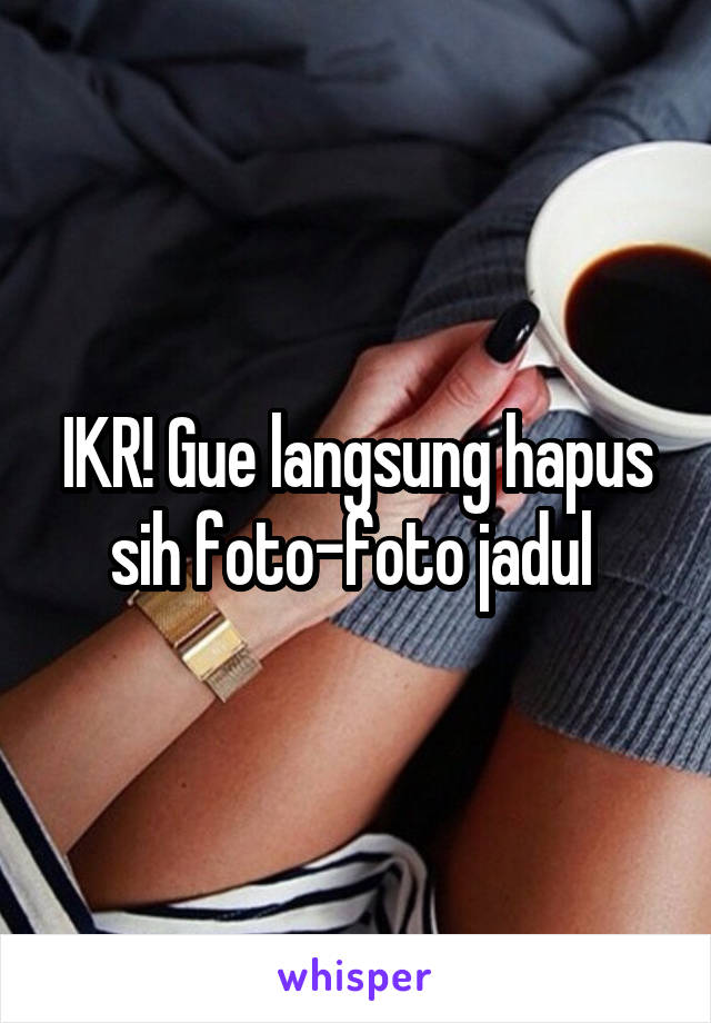 IKR! Gue langsung hapus sih foto-foto jadul 