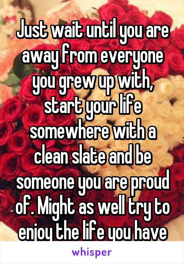 Just wait until you are away from everyone you grew up with, start your life somewhere with a clean slate and be someone you are proud of. Might as well try to enjoy the life you have