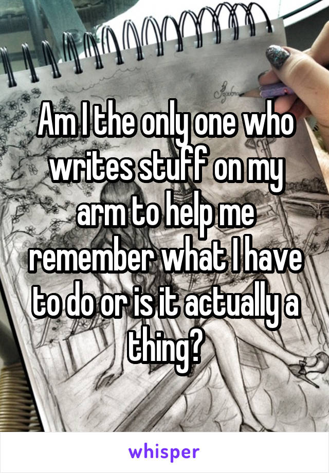 Am I the only one who writes stuff on my arm to help me remember what I have to do or is it actually a thing?