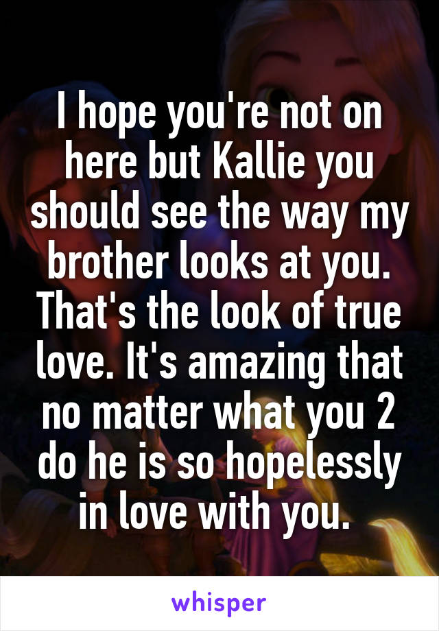 I hope you're not on here but Kallie you should see the way my brother looks at you. That's the look of true love. It's amazing that no matter what you 2 do he is so hopelessly in love with you. 