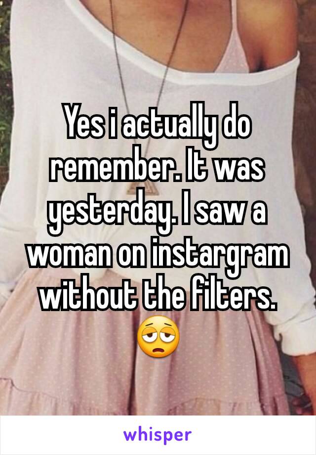 Yes i actually do remember. It was yesterday. I saw a woman on instargram without the filters.😩