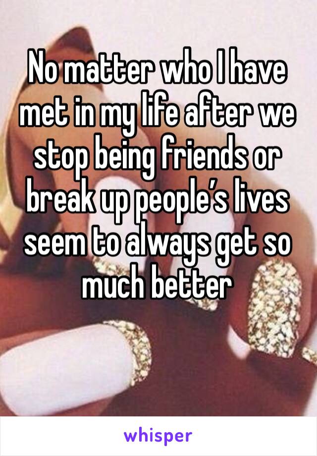 No matter who I have met in my life after we stop being friends or break up people’s lives seem to always get so much better 