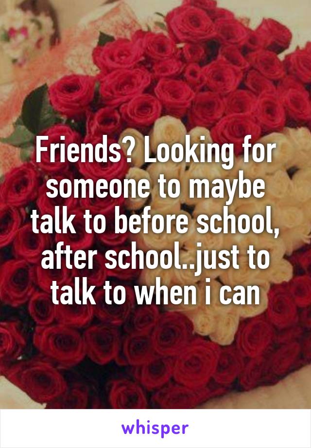 Friends? Looking for someone to maybe talk to before school, after school..just to talk to when i can