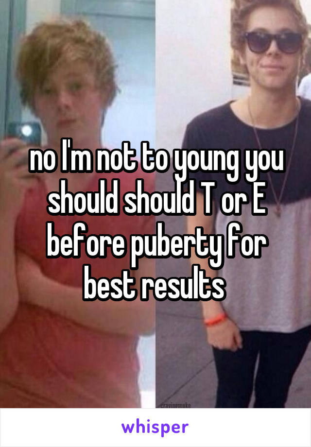 no I'm not to young you should should T or E before puberty for best results 