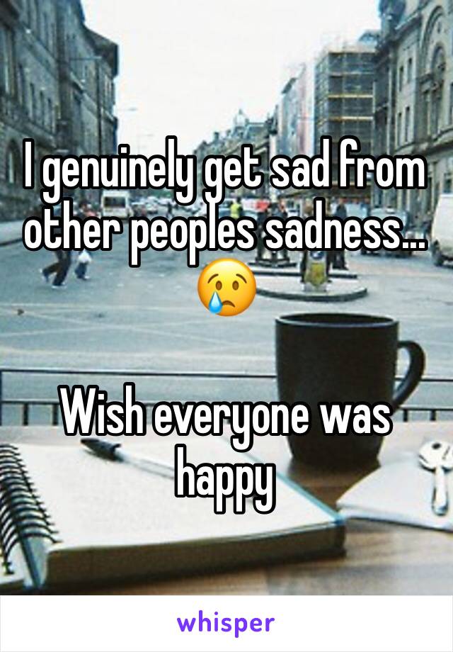 I genuinely get sad from other peoples sadness...
😢

Wish everyone was happy