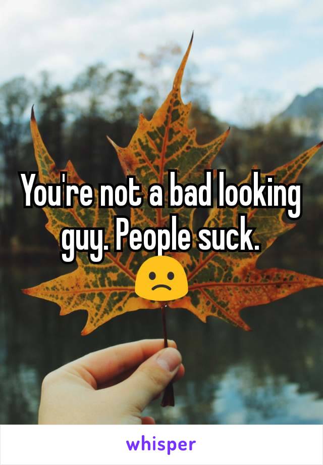 You're not a bad looking guy. People suck.
🙁