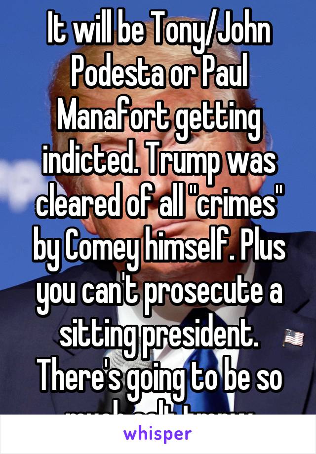 It will be Tony/John Podesta or Paul Manafort getting indicted. Trump was cleared of all "crimes" by Comey himself. Plus you can't prosecute a sitting president. There's going to be so much salt tmrw