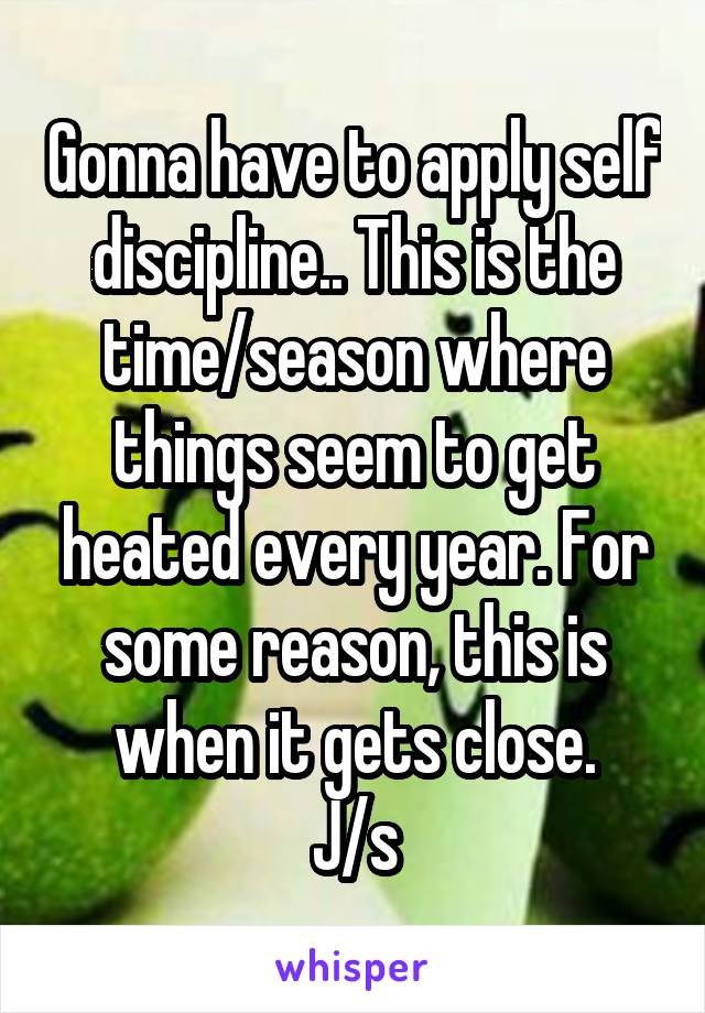 Gonna have to apply self discipline.. This is the time/season where things seem to get heated every year. For some reason, this is when it gets close.
J/s