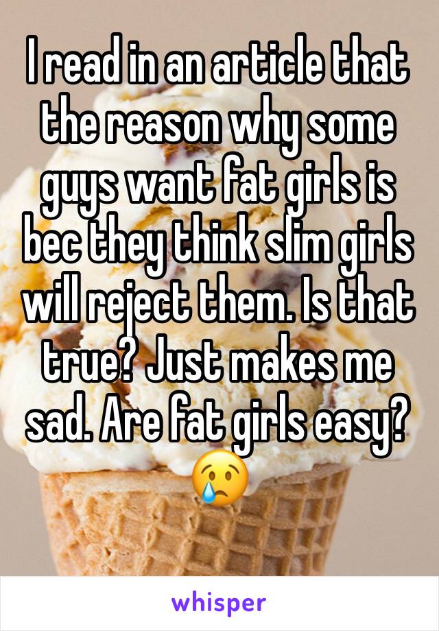 I read in an article that the reason why some guys want fat girls is bec they think slim girls will reject them. Is that true? Just makes me sad. Are fat girls easy?😢