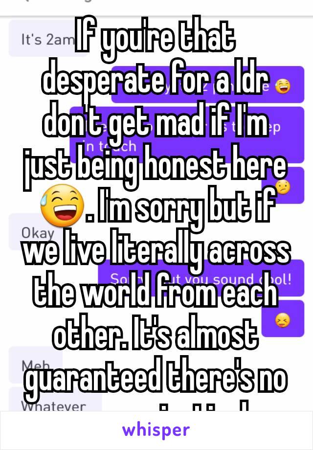 If you're that desperate for a ldr don't get mad if I'm just being honest here 😅. I'm sorry but if we live literally across the world from each other. It's almost guaranteed there's no communication!