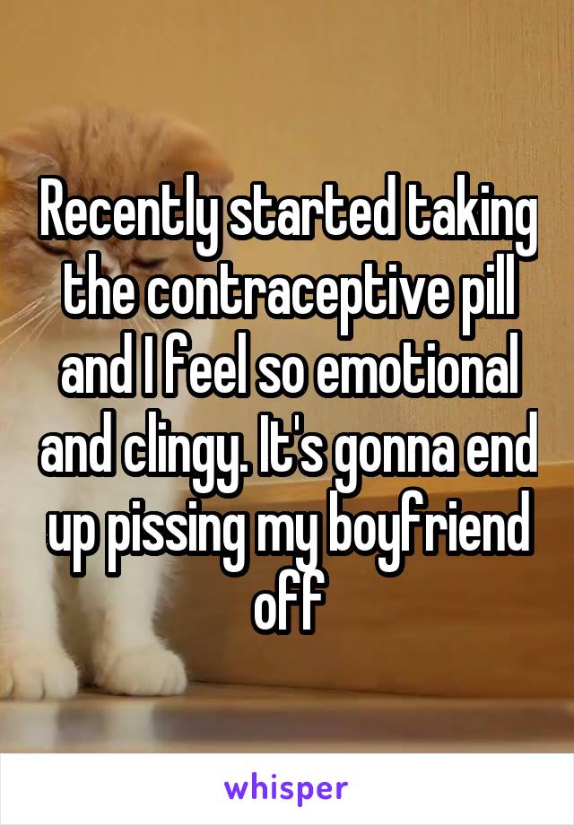 Recently started taking the contraceptive pill and I feel so emotional and clingy. It's gonna end up pissing my boyfriend off