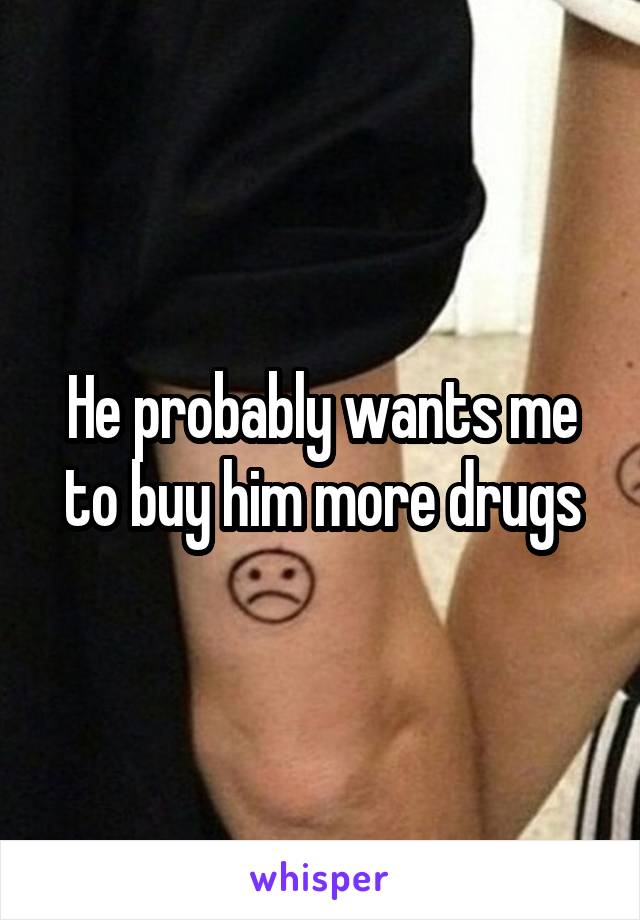 He probably wants me to buy him more drugs