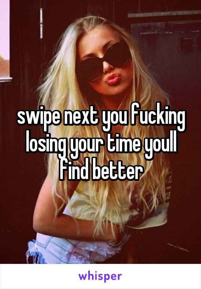 swipe next you fucking losing your time youll find better