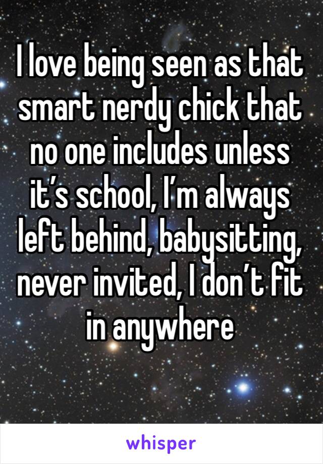 I love being seen as that smart nerdy chick that no one includes unless it’s school, I’m always left behind, babysitting, never invited, I don’t fit in anywhere