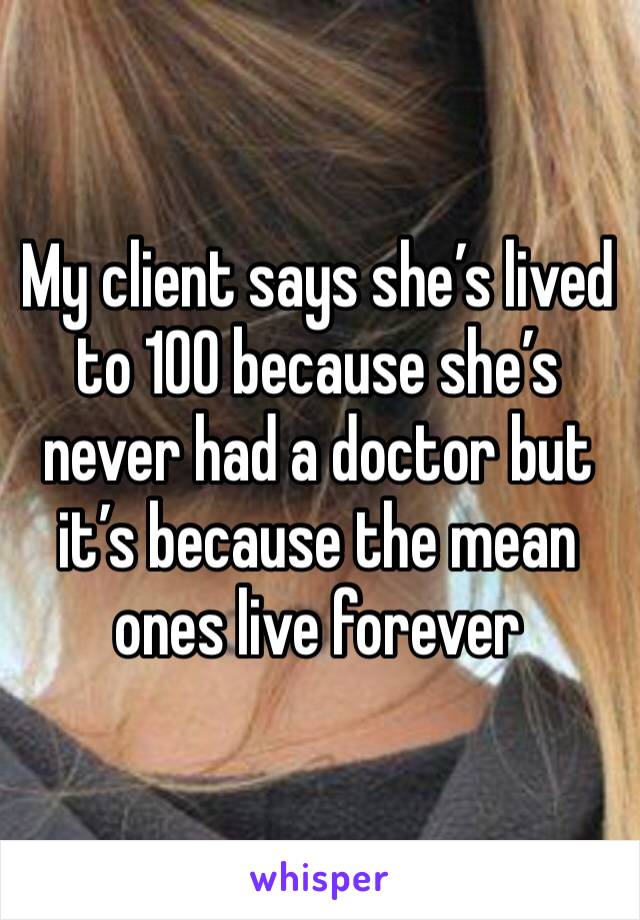 My client says she’s lived to 100 because she’s never had a doctor but it’s because the mean ones live forever 