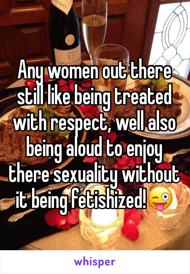 Any women out there still like being treated with respect, well also being aloud to enjoy there sexuality without it being fetishized!😜