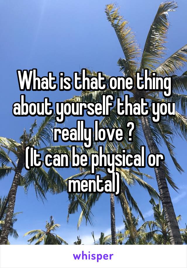 What is that one thing about yourself that you really love ?
(It can be physical or mental)