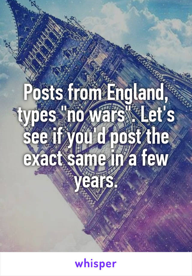 Posts from England, types "no wars". Let's see if you'd post the exact same in a few years.