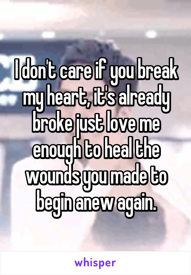 I don't care if you break my heart, it's already broke just love me enough to heal the wounds you made to begin anew again.