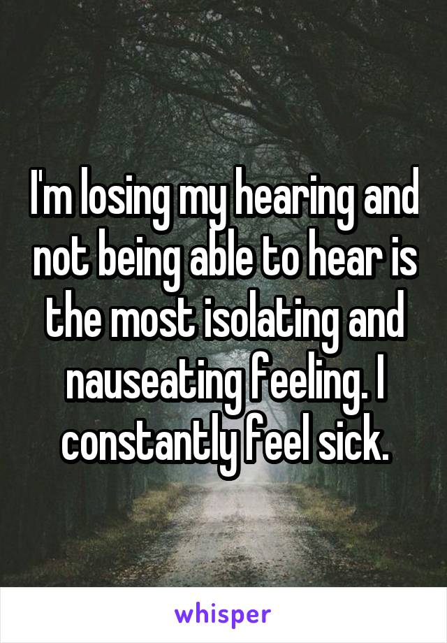 I'm losing my hearing and not being able to hear is the most isolating and nauseating feeling. I constantly feel sick.