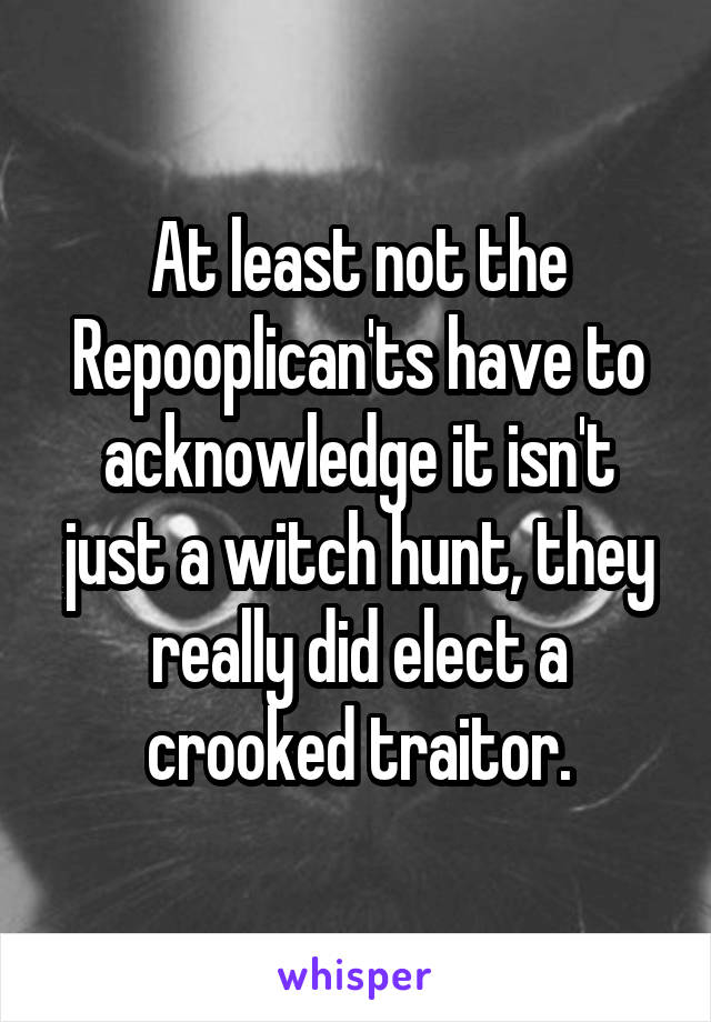 At least not the Repooplican'ts have to acknowledge it isn't just a witch hunt, they really did elect a crooked traitor.