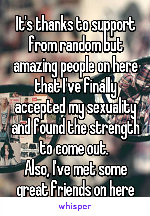 It's thanks to support from random but amazing people on here that I've finally accepted my sexuality and found the strength to come out. 
Also, I've met some great friends on here